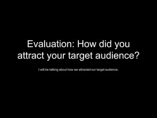 Evaluation: How did you
attract your target audience?
I will be talking about how we attracted our target audience.
 