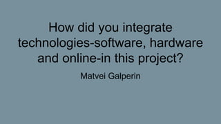 How did you integrate
technologies-software, hardware
and online-in this project?
Matvei Galperin
 