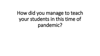 How did you manage to teach
your students in this time of
pandemic?
 