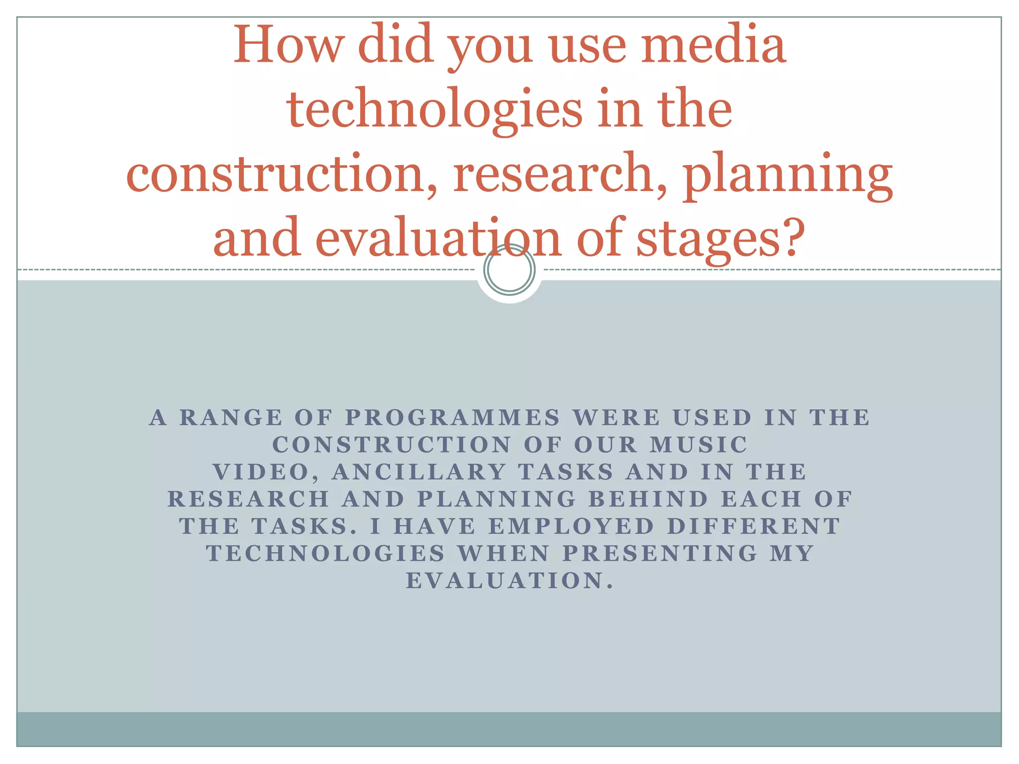 A R A N G E O F P R O G R A M M E S W E R E U S E D I N T H E
C O N S T R U C T I O N O F O U R M U S I C
V I D E O , A N C I L L A R Y T A S K S A N D I N T H E
R E S E A R C H A N D P L A N N I N G B E H I N D E A C H O F
T H E T A S K S . I H A V E E M P L O Y E D D I F F E R E N T
T E C H N O L O G I E S W H E N P R E S E N T I N G M Y
E V A L U A T I O N .
How did you use media
technologies in the
construction, research, planning
and evaluation of stages?
 