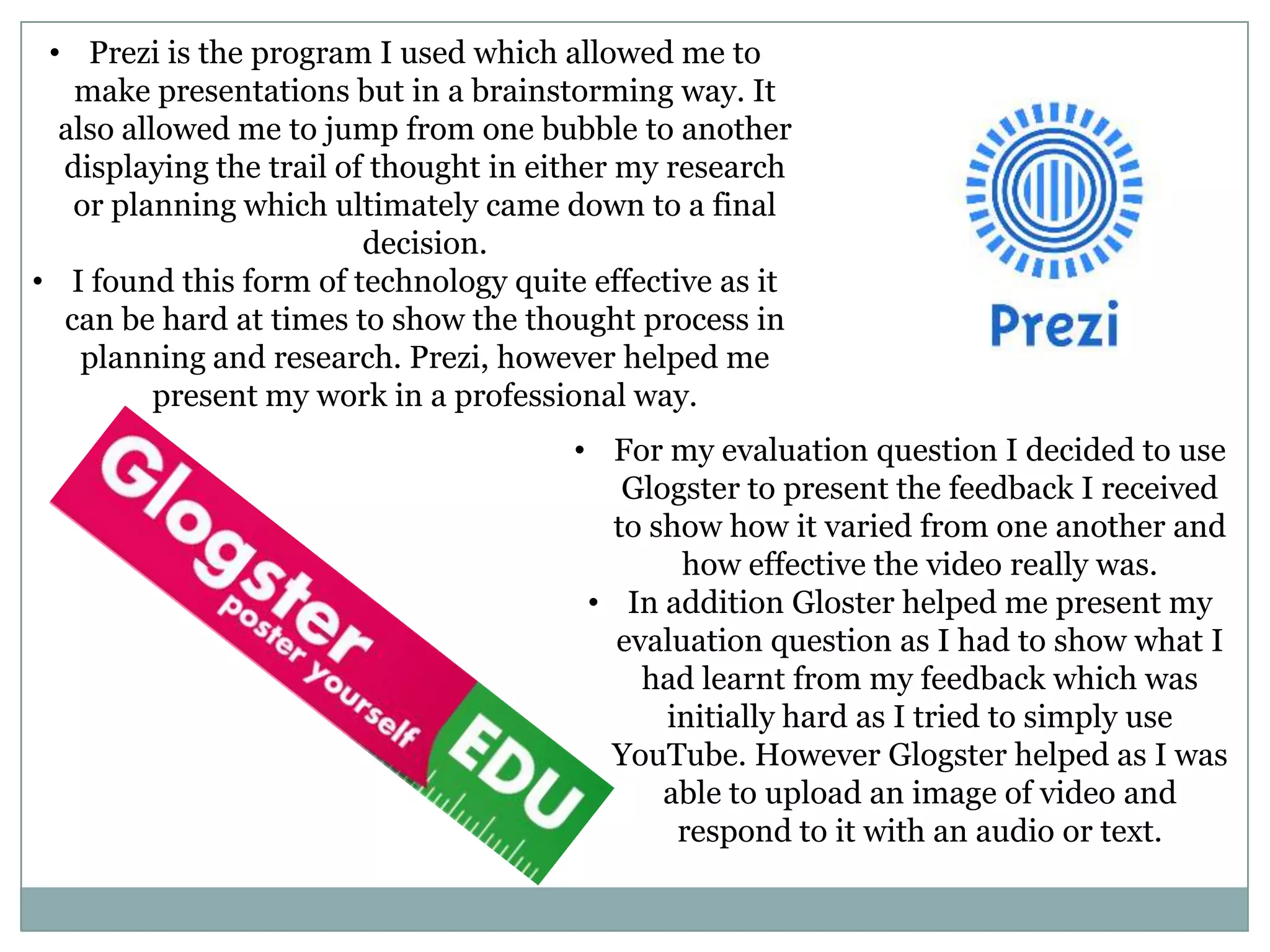 • Prezi is the program I used which allowed me to
make presentations but in a brainstorming way. It
also allowed me to jump from one bubble to another
displaying the trail of thought in either my research
or planning which ultimately came down to a final
decision.
• I found this form of technology quite effective as it
can be hard at times to show the thought process in
planning and research. Prezi, however helped me
present my work in a professional way.
• For my evaluation question I decided to use
Glogster to present the feedback I received
to show how it varied from one another and
how effective the video really was.
• In addition Gloster helped me present my
evaluation question as I had to show what I
had learnt from my feedback which was
initially hard as I tried to simply use
YouTube. However Glogster helped as I was
able to upload an image of video and
respond to it with an audio or text.
 