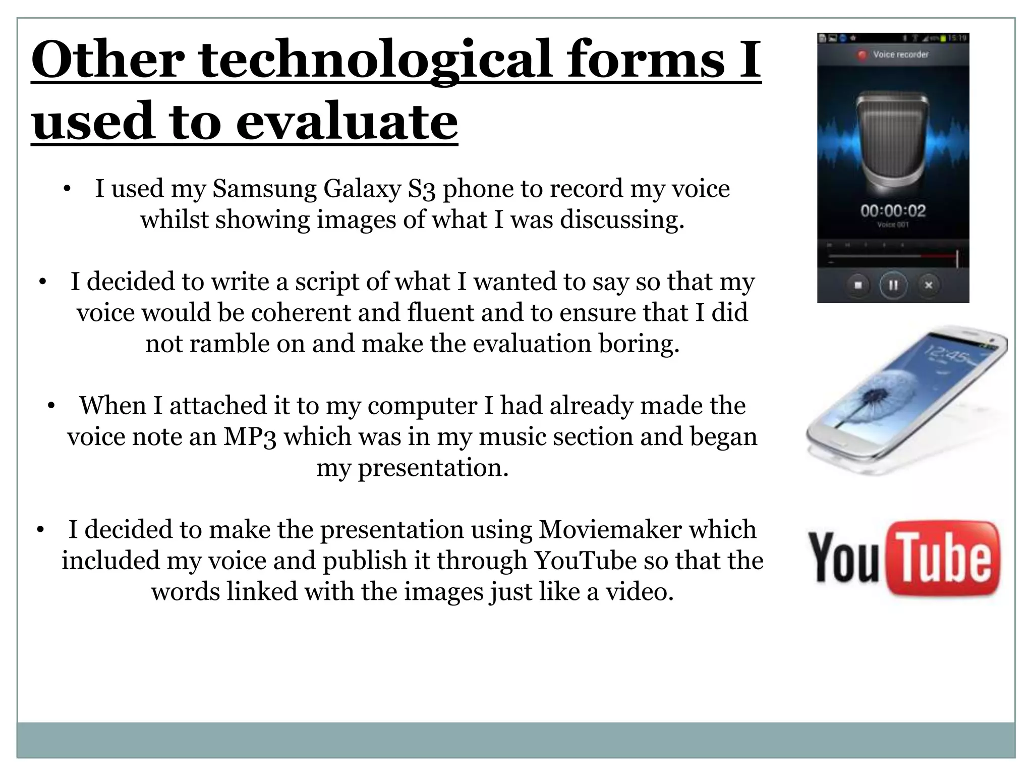 Other technological forms I
used to evaluate
• I used my Samsung Galaxy S3 phone to record my voice
whilst showing images of what I was discussing.
• I decided to write a script of what I wanted to say so that my
voice would be coherent and fluent and to ensure that I did
not ramble on and make the evaluation boring.
• When I attached it to my computer I had already made the
voice note an MP3 which was in my music section and began
my presentation.
• I decided to make the presentation using Moviemaker which
included my voice and publish it through YouTube so that the
words linked with the images just like a video.
 