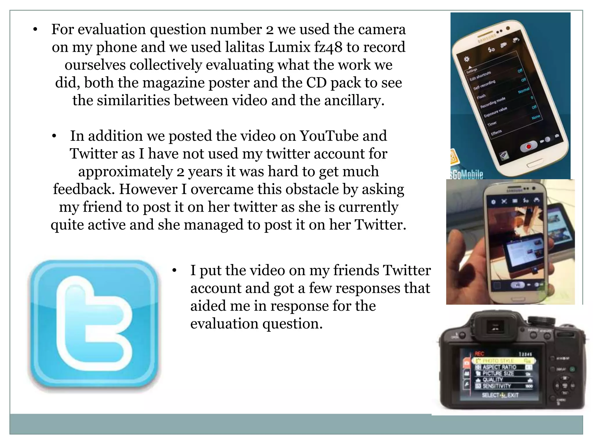 • For evaluation question number 2 we used the camera
on my phone and we used lalitas Lumix fz48 to record
ourselves collectively evaluating what the work we
did, both the magazine poster and the CD pack to see
the similarities between video and the ancillary.
• In addition we posted the video on YouTube and
Twitter as I have not used my twitter account for
approximately 2 years it was hard to get much
feedback. However I overcame this obstacle by asking
my friend to post it on her twitter as she is currently
quite active and she managed to post it on her Twitter.
• I put the video on my friends Twitter
account and got a few responses that
aided me in response for the
evaluation question.
 
