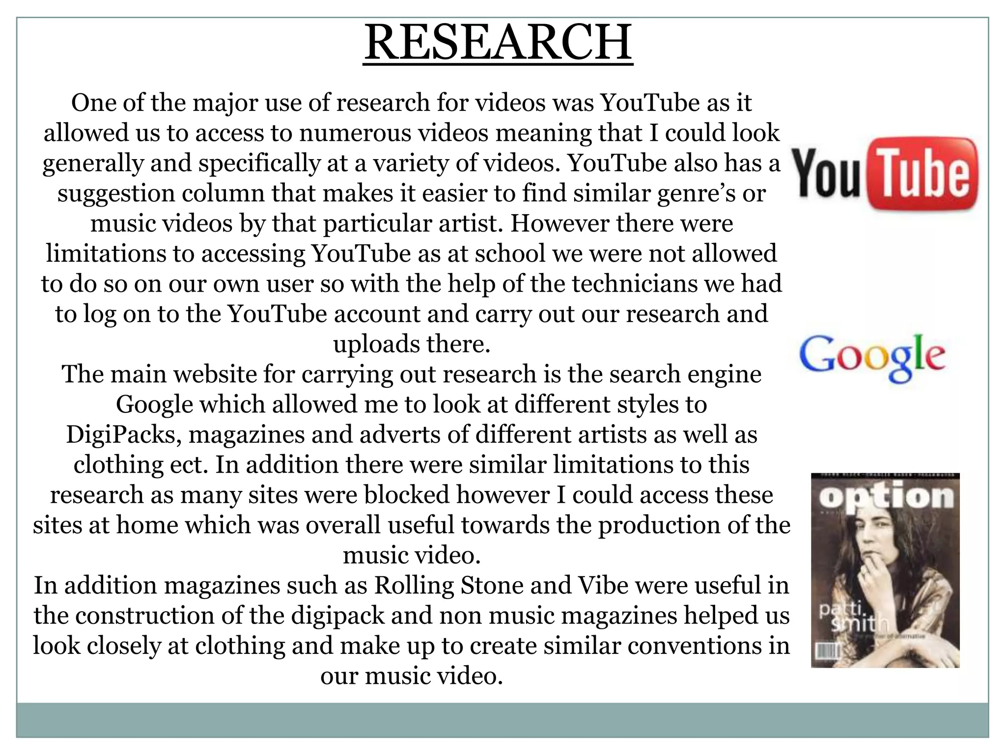 RESEARCH
One of the major use of research for videos was YouTube as it
allowed us to access to numerous videos meaning that I could look
generally and specifically at a variety of videos. YouTube also has a
suggestion column that makes it easier to find similar genre’s or
music videos by that particular artist. However there were
limitations to accessing YouTube as at school we were not allowed
to do so on our own user so with the help of the technicians we had
to log on to the YouTube account and carry out our research and
uploads there.
The main website for carrying out research is the search engine
Google which allowed me to look at different styles to
DigiPacks, magazines and adverts of different artists as well as
clothing ect. In addition there were similar limitations to this
research as many sites were blocked however I could access these
sites at home which was overall useful towards the production of the
music video.
In addition magazines such as Rolling Stone and Vibe were useful in
the construction of the digipack and non music magazines helped us
look closely at clothing and make up to create similar conventions in
our music video.
 
