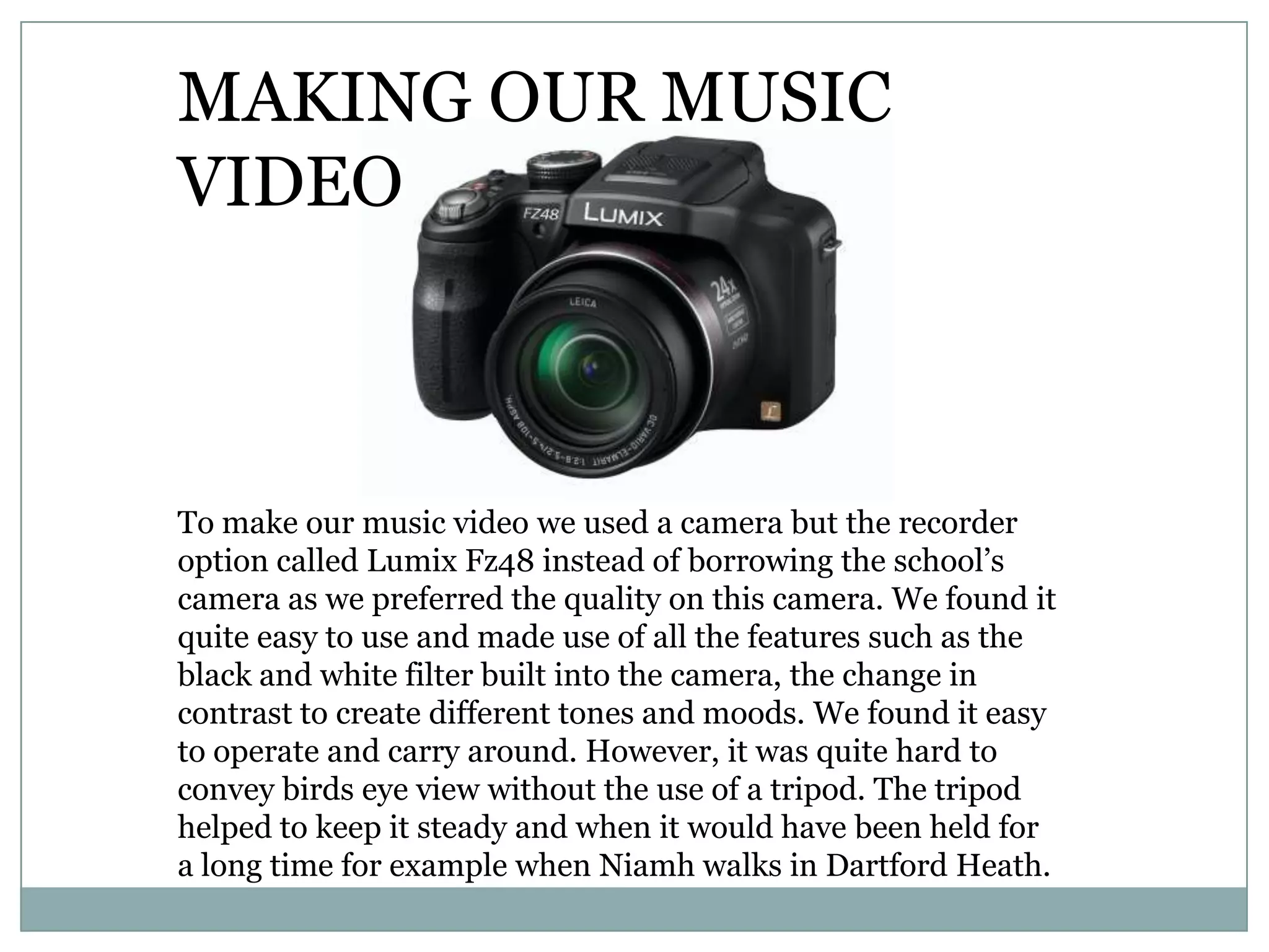 To make our music video we used a camera but the recorder
option called Lumix Fz48 instead of borrowing the school’s
camera as we preferred the quality on this camera. We found it
quite easy to use and made use of all the features such as the
black and white filter built into the camera, the change in
contrast to create different tones and moods. We found it easy
to operate and carry around. However, it was quite hard to
convey birds eye view without the use of a tripod. The tripod
helped to keep it steady and when it would have been held for
a long time for example when Niamh walks in Dartford Heath.
MAKING OUR MUSIC
VIDEO
 