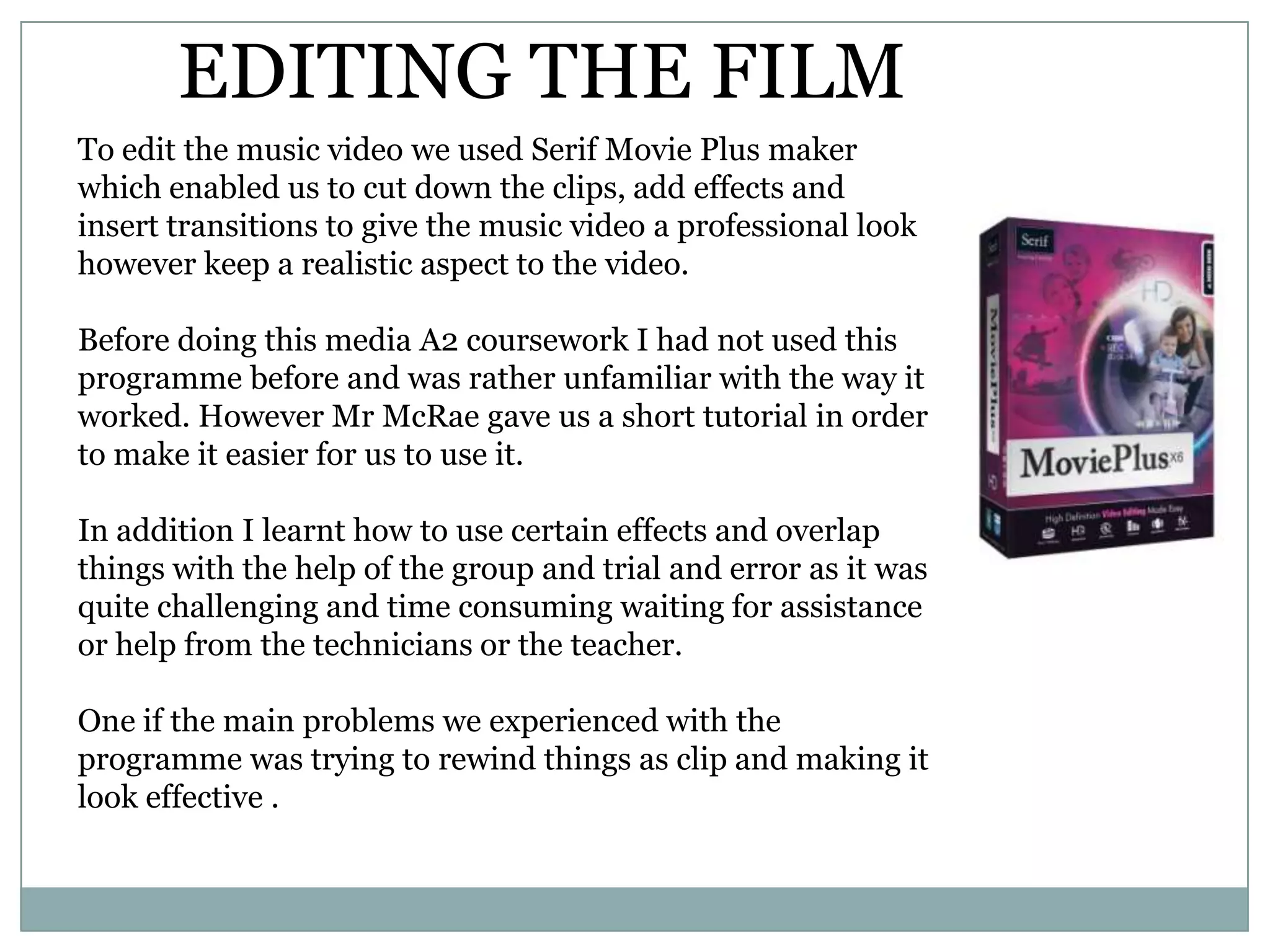 EDITING THE FILM
To edit the music video we used Serif Movie Plus maker
which enabled us to cut down the clips, add effects and
insert transitions to give the music video a professional look
however keep a realistic aspect to the video.
Before doing this media A2 coursework I had not used this
programme before and was rather unfamiliar with the way it
worked. However Mr McRae gave us a short tutorial in order
to make it easier for us to use it.
In addition I learnt how to use certain effects and overlap
things with the help of the group and trial and error as it was
quite challenging and time consuming waiting for assistance
or help from the technicians or the teacher.
One if the main problems we experienced with the
programme was trying to rewind things as clip and making it
look effective .
 