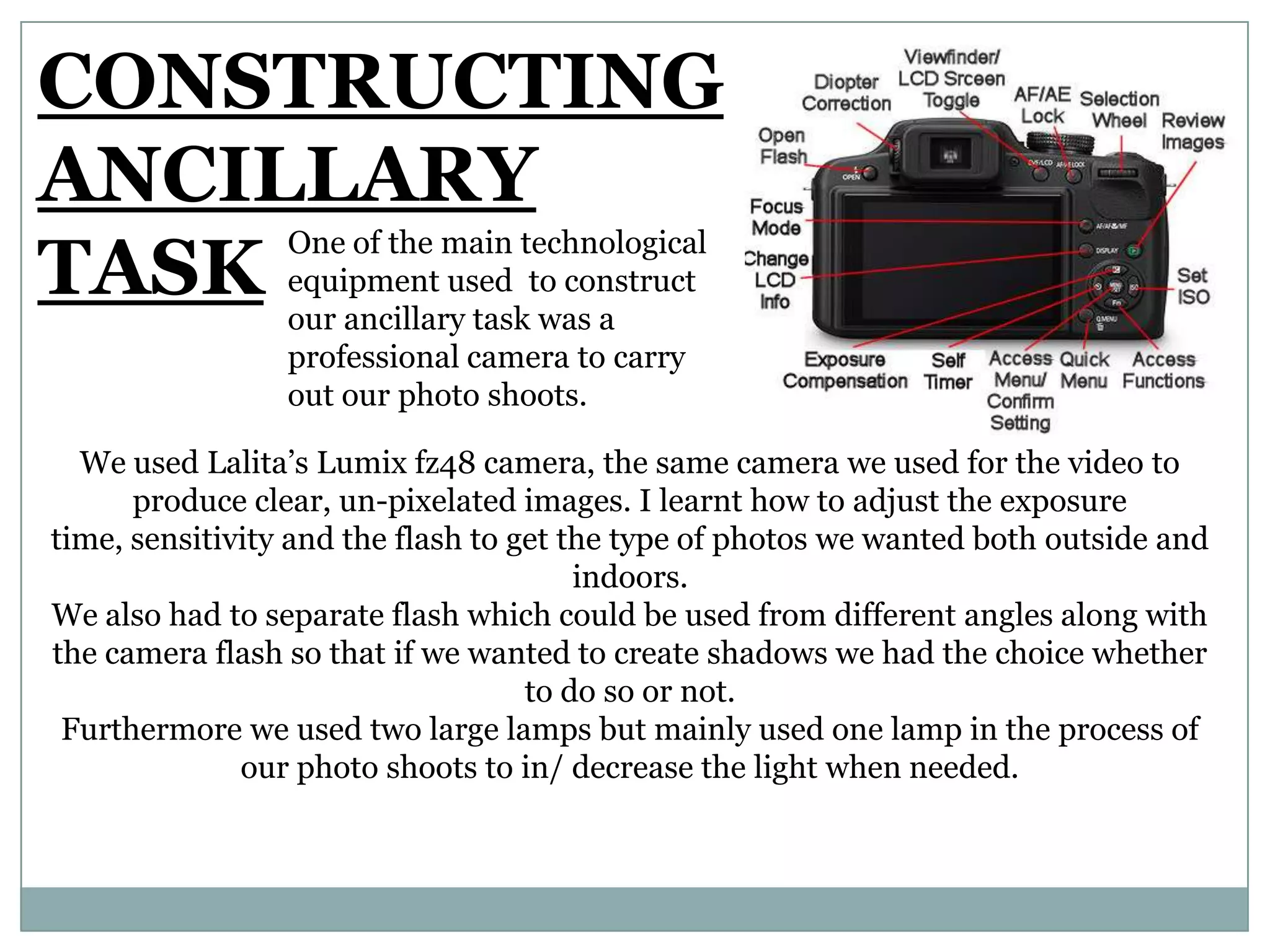 CONSTRUCTING
ANCILLARY
TASK
One of the main technological
equipment used to construct
our ancillary task was a
professional camera to carry
out our photo shoots.
We used Lalita’s Lumix fz48 camera, the same camera we used for the video to
produce clear, un-pixelated images. I learnt how to adjust the exposure
time, sensitivity and the flash to get the type of photos we wanted both outside and
indoors.
We also had to separate flash which could be used from different angles along with
the camera flash so that if we wanted to create shadows we had the choice whether
to do so or not.
Furthermore we used two large lamps but mainly used one lamp in the process of
our photo shoots to in/ decrease the light when needed.
 