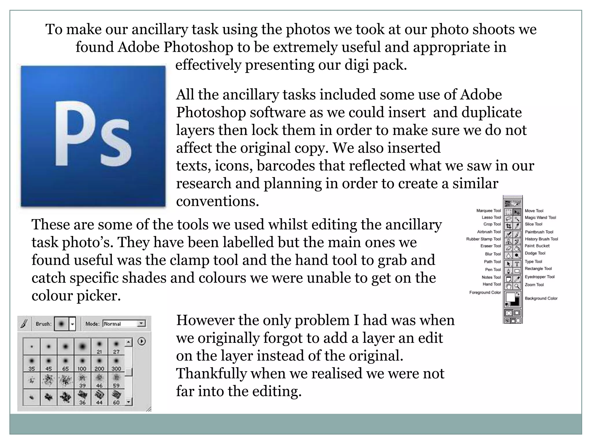 To make our ancillary task using the photos we took at our photo shoots we
found Adobe Photoshop to be extremely useful and appropriate in
effectively presenting our digi pack.
All the ancillary tasks included some use of Adobe
Photoshop software as we could insert and duplicate
layers then lock them in order to make sure we do not
affect the original copy. We also inserted
texts, icons, barcodes that reflected what we saw in our
research and planning in order to create a similar
conventions.
These are some of the tools we used whilst editing the ancillary
task photo’s. They have been labelled but the main ones we
found useful was the clamp tool and the hand tool to grab and
catch specific shades and colours we were unable to get on the
colour picker.
However the only problem I had was when
we originally forgot to add a layer an edit
on the layer instead of the original.
Thankfully when we realised we were not
far into the editing.
 