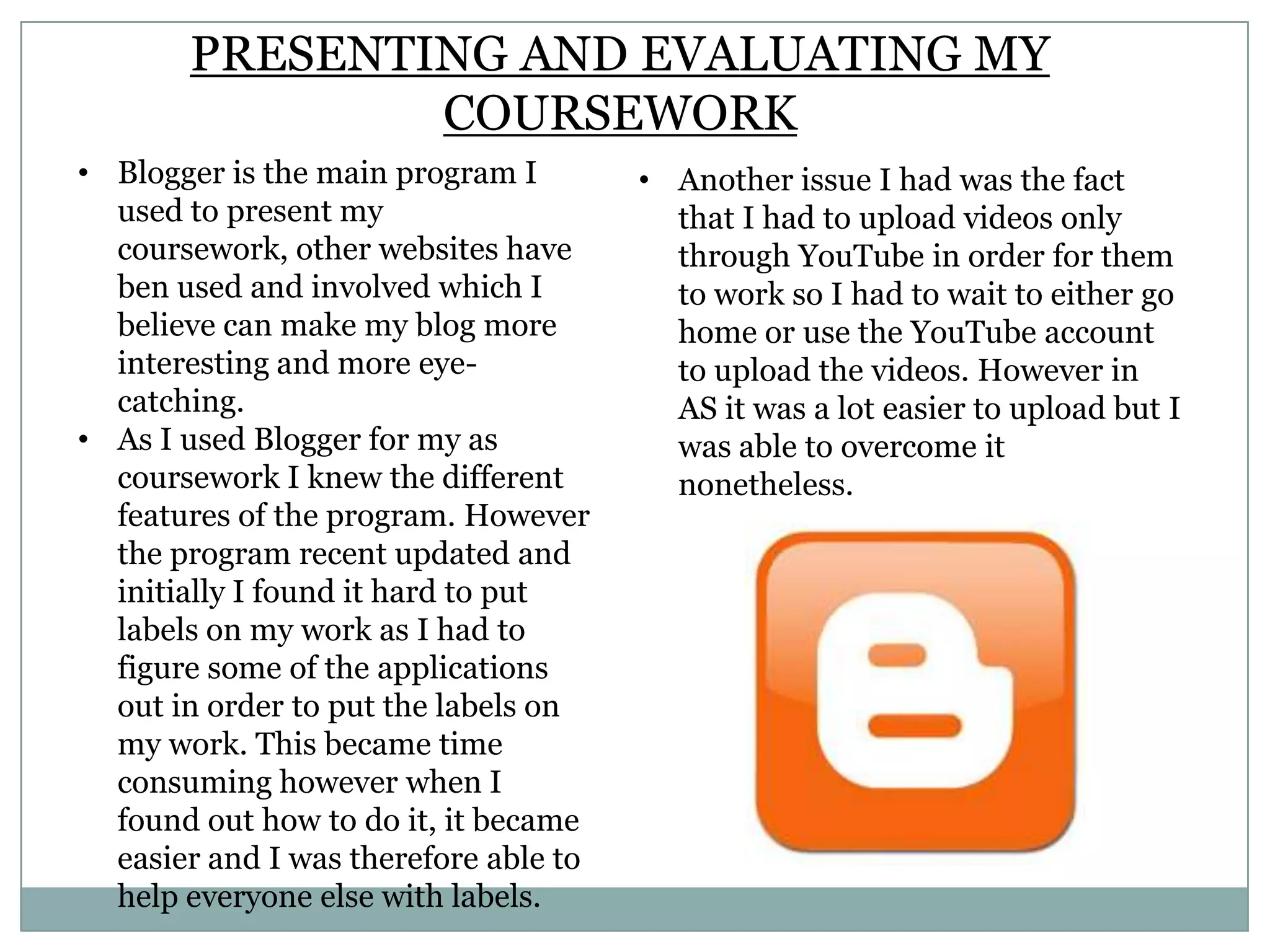 PRESENTING AND EVALUATING MY
COURSEWORK
• Blogger is the main program I
used to present my
coursework, other websites have
ben used and involved which I
believe can make my blog more
interesting and more eye-
catching.
• As I used Blogger for my as
coursework I knew the different
features of the program. However
the program recent updated and
initially I found it hard to put
labels on my work as I had to
figure some of the applications
out in order to put the labels on
my work. This became time
consuming however when I
found out how to do it, it became
easier and I was therefore able to
help everyone else with labels.
• Another issue I had was the fact
that I had to upload videos only
through YouTube in order for them
to work so I had to wait to either go
home or use the YouTube account
to upload the videos. However in
AS it was a lot easier to upload but I
was able to overcome it
nonetheless.
 