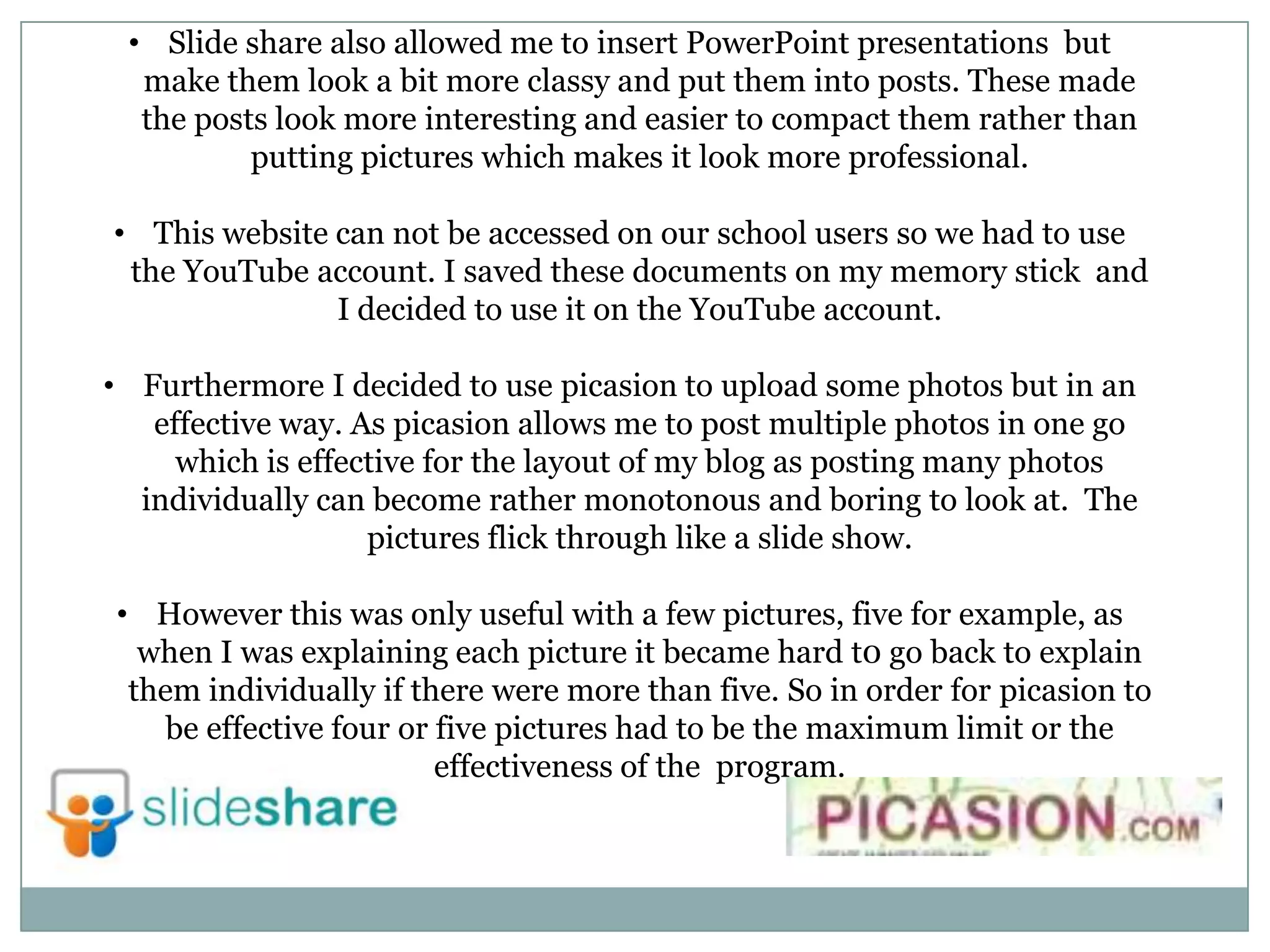 • Slide share also allowed me to insert PowerPoint presentations but
make them look a bit more classy and put them into posts. These made
the posts look more interesting and easier to compact them rather than
putting pictures which makes it look more professional.
• This website can not be accessed on our school users so we had to use
the YouTube account. I saved these documents on my memory stick and
I decided to use it on the YouTube account.
• Furthermore I decided to use picasion to upload some photos but in an
effective way. As picasion allows me to post multiple photos in one go
which is effective for the layout of my blog as posting many photos
individually can become rather monotonous and boring to look at. The
pictures flick through like a slide show.
• However this was only useful with a few pictures, five for example, as
when I was explaining each picture it became hard t0 go back to explain
them individually if there were more than five. So in order for picasion to
be effective four or five pictures had to be the maximum limit or the
effectiveness of the program.
 