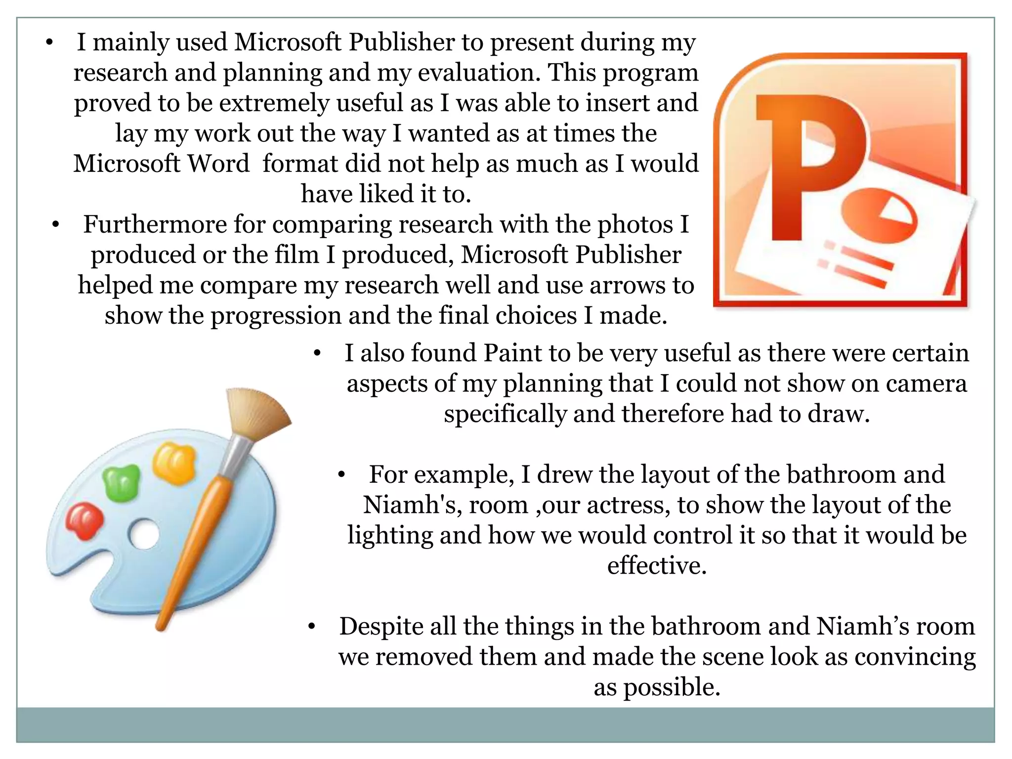 • I mainly used Microsoft Publisher to present during my
research and planning and my evaluation. This program
proved to be extremely useful as I was able to insert and
lay my work out the way I wanted as at times the
Microsoft Word format did not help as much as I would
have liked it to.
• Furthermore for comparing research with the photos I
produced or the film I produced, Microsoft Publisher
helped me compare my research well and use arrows to
show the progression and the final choices I made.
• I also found Paint to be very useful as there were certain
aspects of my planning that I could not show on camera
specifically and therefore had to draw.
• For example, I drew the layout of the bathroom and
Niamh's, room ,our actress, to show the layout of the
lighting and how we would control it so that it would be
effective.
• Despite all the things in the bathroom and Niamh’s room
we removed them and made the scene look as convincing
as possible.
 