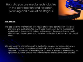 How did you use media technologies in the construction and research, planning and evaluation stages? The Internet We also used the internet in all four stages of our work; construction, research, planning and evaluation. We mainly used the internet during the research and planning stages as this helped us to research the conventions of music videos in our chosen genre and also what professionals felt made a successful video.  We also used the internet during the evaluation stage of our production as we gathered some of our audience feedback from the video sharing site, Youtube, and the social networking site Facebook. We also created a blog to upload all our work onto so that we had a step by step production process. 