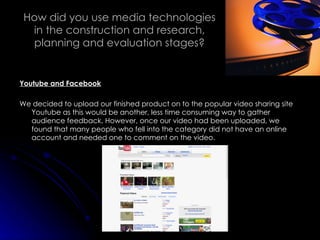 How did you use media technologies in the construction and research, planning and evaluation stages? Youtube and Facebook We decided to upload our finished product on to the popular video sharing site Youtube as this would be another, less time consuming way to gather audience feedback. However, once our video had been uploaded, we found that many people who fell into the category did not have an online account and needed one to comment on the video. 