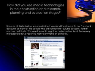 How did you use media technologies in the construction and research, planning and evaluation stages? Because of this limitation, we also decided to upload the video onto our Facebook accounts as many of the people who did not have a Youtube account, had an account on this site. We were then able to gather audience feedback from many more people as we received many comments on both sites. 