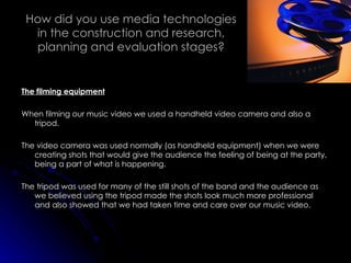 How did you use media technologies in the construction and research, planning and evaluation stages? The filming equipment When filming our music video we used a handheld video camera and also a tripod.  The video camera was used normally (as handheld equipment) when we were creating shots that would give the audience the feeling of being at the party, being a part of what is happening. The tripod was used for many of the still shots of the band and the audience as we believed using the tripod made the shots look much more professional and also showed that we had taken time and care over our music video. 