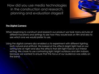 How did you use media technologies in the construction and research, planning and evaluation stages? The Digital Camera When beginning to construct and research our product we took many pictures of different locations and settings to see how they would look on film and also to see which one we would prefer to use. Using the digital camera also enabled us to experiment with different lighting, both natural and artificial. We looked at the effects bright light had on our setting late at night and also the effects that dim light had on our interior setting. We chose to use contrasting light; bright outdoors and dim indoors, because we wanted to ensure that the focus of our audience was solely on the band. 