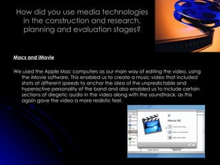 How did you use media technologies in the construction and research, planning and evaluation stages? Macs and iMovie We used the Apple Mac computers as our main way of editing the video, using the iMovie software. This enabled us to create a music video that included shots at different speeds to anchor the idea of the unpredictable and hyperactive personality of the band and also enabled us to include certain sections of diegetic audio in the video along with the soundtrack, as this again gave the video a more realistic feel. 