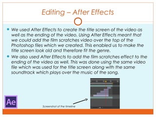 Editing – After Effects
Screenshot of the timeline
 We used After Effects to create the title screen of the video as
well as the ending of the video. Using After Effects meant that
we could add the film scratches video over the top of the
Photoshop files which we created. This enabled us to make the
title screen look old and therefore fit the genre.
 We also used After Effects to add the film scratches effect to the
ending of the video as well. This was done using the same video
file which was used for the title screen along with the same
soundtrack which plays over the music of the song.
 