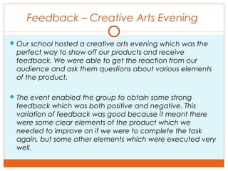 Feedback – Creative Arts Evening
 Our school hosted a creative arts evening which was the
perfect way to show off our products and receive
feedback. We were able to get the reaction from our
audience and ask them questions about various elements
of the product.
 The event enabled the group to obtain some strong
feedback which was both positive and negative. This
variation of feedback was good because it meant there
were some clear elements of the product which we
needed to improve on if we were to complete the task
again, but some other elements which were executed very
well.
 