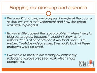 Blogging our planning and research
We used Kite to blog our progress throughout the course
so that we see our development and how the group
was able to progress.
However Kite caused the group problems when trying to
blog our progress because it wouldn’t allow us to
upload Prezi’s at first and then it wouldn’t allow us to
embed YouTube videos either. Eventually both of these
problems were resolved.
I was able to use Kite like a diary by constantly
uploading various pieces of work which I had
completed.
 