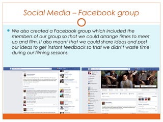 Social Media – Facebook group
 We also created a Facebook group which included the
members of our group so that we could arrange times to meet
up and film. It also meant that we could share ideas and post
our ideas to get instant feedback so that we didn’t waste time
during our filming sessions.
 