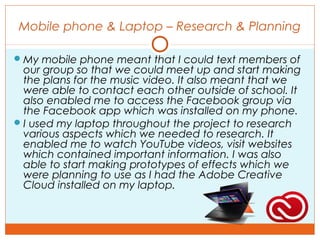Mobile phone & Laptop – Research & Planning
My mobile phone meant that I could text members of
our group so that we could meet up and start making
the plans for the music video. It also meant that we
were able to contact each other outside of school. It
also enabled me to access the Facebook group via
the Facebook app which was installed on my phone.
I used my laptop throughout the project to research
various aspects which we needed to research. It
enabled me to watch YouTube videos, visit websites
which contained important information. I was also
able to start making prototypes of effects which we
were planning to use as I had the Adobe Creative
Cloud installed on my laptop.
 