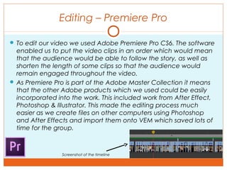 Editing – Premiere Pro
 To edit our video we used Adobe Premiere Pro CS6. The software
enabled us to put the video clips in an order which would mean
that the audience would be able to follow the story, as well as
shorten the length of some clips so that the audience would
remain engaged throughout the video.
 As Premiere Pro is part of the Adobe Master Collection it means
that the other Adobe products which we used could be easily
incorporated into the work. This included work from After Effect,
Photoshop & Illustrator. This made the editing process much
easier as we create files on other computers using Photoshop
and After Effects and import them onto VEM which saved lots of
time for the group.
Screenshot of the timeline
 