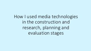 How I used media technologies
in the construction and
research, planning and
evaluation stages
 