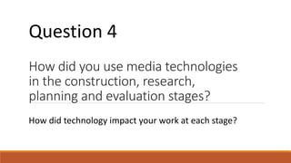 How did you use media technologies
in the construction, research,
planning and evaluation stages?
How did technology impact your work at each stage?
Question 4
 