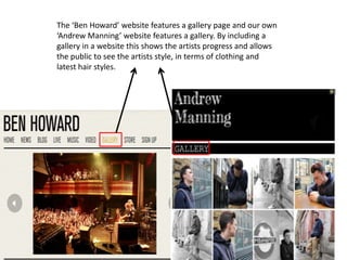 The ‘Ben Howard’ website features a gallery page and our own
‘Andrew Manning’ website features a gallery. By including a
gallery in a website this shows the artists progress and allows
the public to see the artists style, in terms of clothing and
latest hair styles.
 