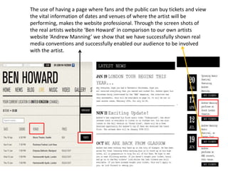 The use of having a page where fans and the public can buy tickets and view
the vital information of dates and venues of where the artist will be
performing, makes the website professional. Through the screen shots of
the real artists website ‘Ben Howard’ in comparison to our own artists
website ‘Andrew Manning’ we show that we have successfully shown real
media conventions and successfully enabled our audience to be involved
with the artist.
 