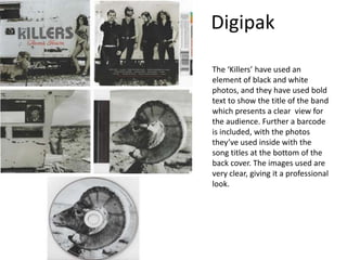 Digipak
The ‘Killers’ have used an
element of black and white
photos, and they have used bold
text to show the title of the band
which presents a clear view for
the audience. Further a barcode
is included, with the photos
they’ve used inside with the
song titles at the bottom of the
back cover. The images used are
very clear, giving it a professional
look.
 