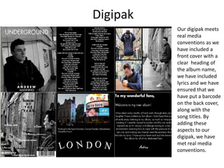 Digipak
Our digipak meets
real media
conventions as we
have included a
front cover with a
clear heading of
the album name,
we have included
lyrics and we have
ensured that we
have put a barcode
on the back cover,
along with the
song titles. By
adding these
aspects to our
digipak, we have
met real media
conventions.
 