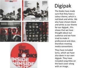 Digipak
The Kooks have made
sure that they have a
colour theme, which is
red black and white. We
also have chosen black
and white as our theme
for our digipak , this
shows that we have
thought about our
audience and we have
tried to make it
professional and clear,
therefore meeting
media conventions.
They have included
lyrics, which we have
also done in our own
digipak. They have
included song titles on
the back cover along
with an image.
 