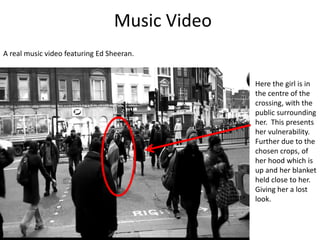 Music Video
A real music video featuring Ed Sheeran.
Here the girl is in
the centre of the
crossing, with the
public surrounding
her. This presents
her vulnerability.
Further due to the
chosen crops, of
her hood which is
up and her blanket
held close to her.
Giving her a lost
look.
 