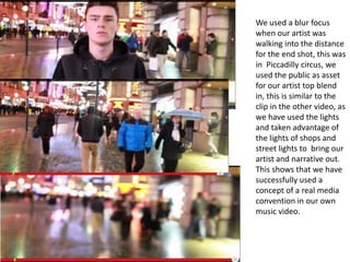 We used a blur focus
when our artist was
walking into the distance
for the end shot, this was
in Piccadilly circus, we
used the public as asset
for our artist top blend
in, this is similar to the
clip in the other video, as
we have used the lights
and taken advantage of
the lights of shops and
street lights to bring our
artist and narrative out.
This shows that we have
successfully used a
concept of a real media
convention in our own
music video.
 
