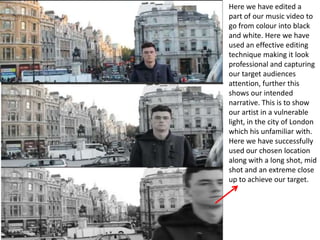 Here we have edited a
part of our music video to
go from colour into black
and white. Here we have
used an effective editing
technique making it look
professional and capturing
our target audiences
attention, further this
shows our intended
narrative. This is to show
our artist in a vulnerable
light, in the city of London
which his unfamiliar with.
Here we have successfully
used our chosen location
along with a long shot, mid
shot and an extreme close
up to achieve our target.
 
