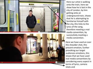 Here our artist is walking
onto the train, here we
show how he is lost in the
city of London, by him
getting onto an
underground train, shows
that he is attempting to
familiarise himself with
the city, this links to the
lyrics of the song,
therefore meeting a real
media convention, by
successfully meeting a
media convention.
Here we have used an over
the shoulder shot, this
present emotion, further
provoking our target
audiences emotions, this
shows that we have used
real media conventions by
considering every aspect in
terms of lyrics, camera
shots and
 