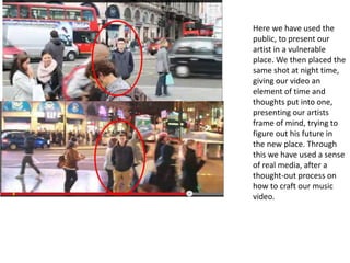 Here we have used the
public, to present our
artist in a vulnerable
place. We then placed the
same shot at night time,
giving our video an
element of time and
thoughts put into one,
presenting our artists
frame of mind, trying to
figure out his future in
the new place. Through
this we have used a sense
of real media, after a
thought-out process on
how to craft our music
video.
 