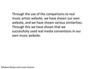 Through the use of the comparisons to real
music artists website, we have shown our own
website, and we have shown various similarities.
Through this we have shown that we
successfully used real media conventions in our
own music website.
Tafadzwa Msipa and Lauren Greene.
 