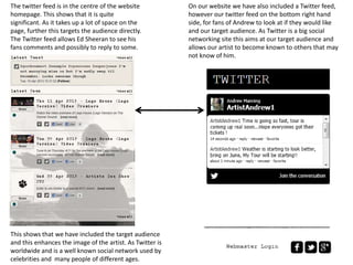 The twitter feed is in the centre of the website
homepage. This shows that it is quite
significant. As it takes up a lot of space on the
page, further this targets the audience directly.
The Twitter feed allows Ed Sheeran to see his
fans comments and possibly to reply to some.
On our website we have also included a Twitter feed,
however our twitter feed on the bottom right hand
side, for fans of Andrew to look at if they would like
and our target audience. As Twitter is a big social
networking site this aims at our target audience and
allows our artist to become known to others that may
not know of him.
This shows that we have included the target audience
and this enhances the image of the artist. As Twitter is
worldwide and is a well known social network used by
celebrities and many people of different ages.
 