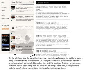 On the left hand side the use of having a news feed, allows fans and the public to always
be up to date with the artists events. On the right hand side is our own website with a
news feed, which we included to update fans and the public on Andrews performances
and what he has been doing with his time, by us having a news feed, it has given our
website a professional element and meets real website conventions.
 