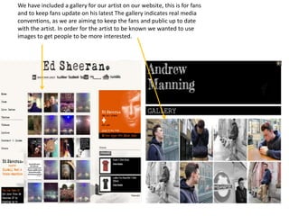 We have included a gallery for our artist on our website, this is for fans
and to keep fans update on his latest The gallery indicates real media
conventions, as we are aiming to keep the fans and public up to date
with the artist. In order for the artist to be known we wanted to use
images to get people to be more interested.
 