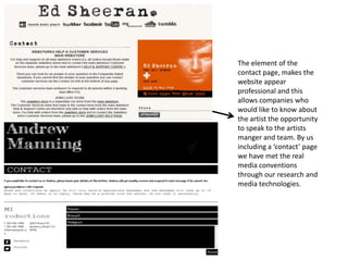 The element of the
contact page, makes the
website appear
professional and this
allows companies who
would like to know about
the artist the opportunity
to speak to the artists
manger and team. By us
including a ‘contact’ page
we have met the real
media conventions
through our research and
media technologies.
 