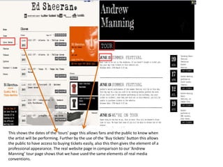 This shows the dates of the ‘tours’ page this allows fans and the public to know when
the artist will be performing. Further by the use of the ‘Buy tickets’ button this allows
the public to have access to buying tickets easily, also this then gives the element of a
professional appearance. The real website page in comparison to our ‘Andrew
Manning’ tour page shows that we have used the same elements of real media
conventions.
 