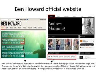 Ben Howard official website
The official ‘Ben Howard’ website has very similar features to the home page of our artists home page. The
features are ‘news’ and dates to show when the news was updated. This then shows that we have used real
media conventions on our own website , making it look as professional as a real artists website.
 