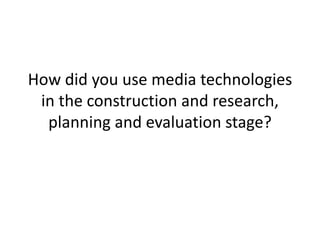How did you use media technologies
in the construction and research,
planning and evaluation stage?
 