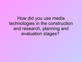 How did you use media technologies in the construction and research, planning and evaluation stages?  