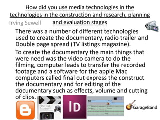 How did you use media technologies in the
technologies in the construction and research, planning
Irving Sewell    and evaluation stages
  There was a number of different technologies
  used to create the documentary, radio trailer and
  Double page spread (TV listings magazine).
  To create the documentary the main things that
  were need was the video camera to do the
  filming, computer leads to transfer the recorded
  footage and a software for the apple Mac
  computers called final cut express the construct
  the documentary and for editing of the
  documentary such as effects, volume and cutting
  of clips.
 