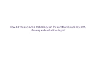 How did you use media technologies in the construction and research,
                 planning and evaluation stages?
 